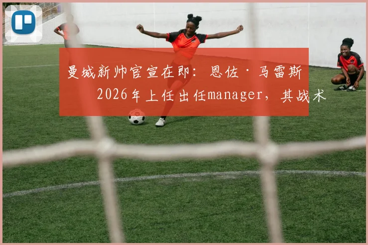 曼城新帅官宣在即:恩佐·马雷斯卡2026年上任出任manager,其战术风格与对球队影响前瞻