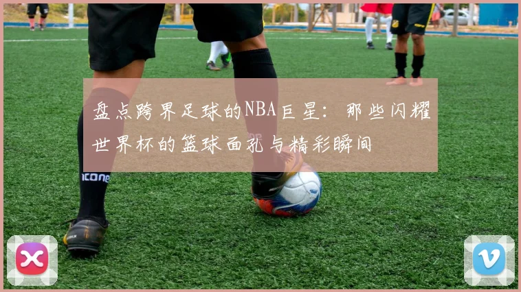 盘点跨界足球的NBA巨星:那些闪耀世界杯的篮球面孔与精彩瞬间