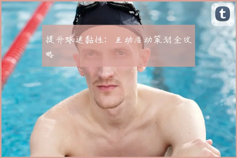 提升球迷黏性：互动活动策划全攻略