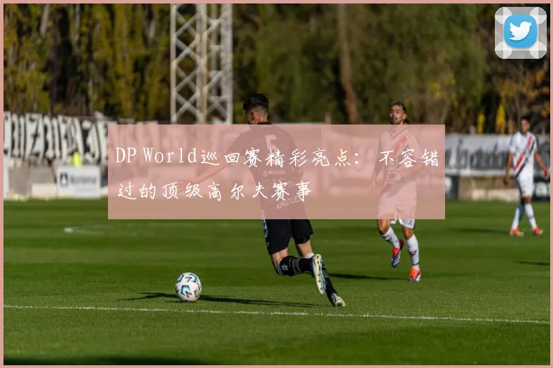 DP World巡回赛精彩亮点:不容错过的顶级高尔夫赛事