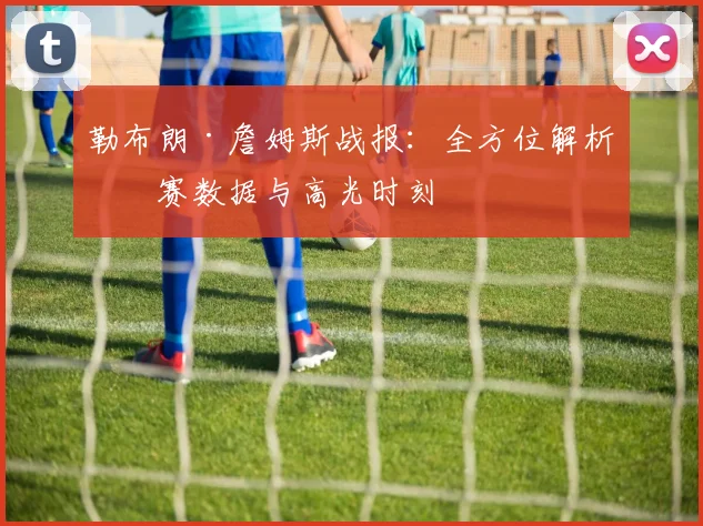 勒布朗·詹姆斯战报:全方位解析比赛数据与高光时刻