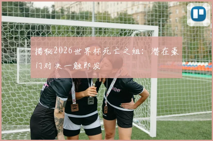 揭秘2026世界杯死亡之组:潜在豪门对决一触即发