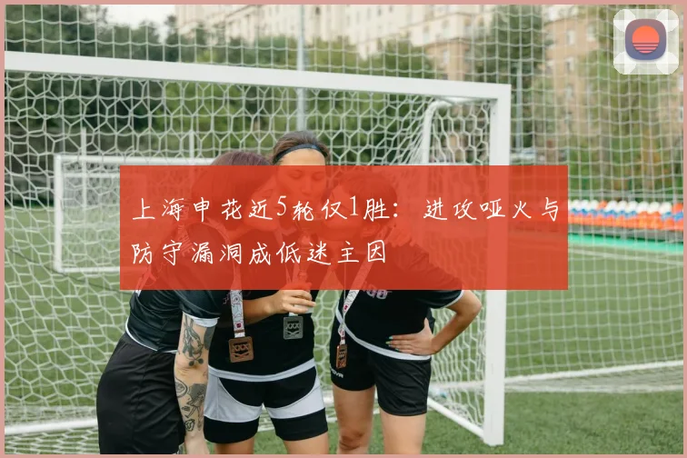 上海申花近5轮仅1胜：进攻哑火与防守漏洞成低迷主因
