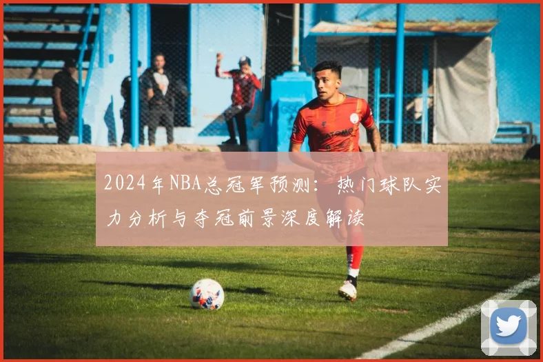 2024年NBA总冠军预测：热门球队实力分析与夺冠前景深度解读