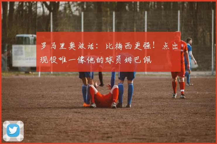 罗马里奥放话：比梅西更强！点出现役唯一像他的球员姆巴佩