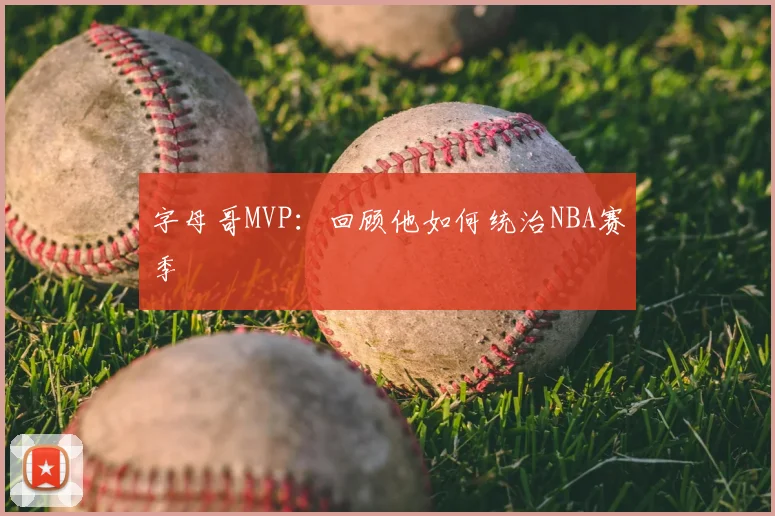 字母哥MVP:回顾他如何统治NBA赛季