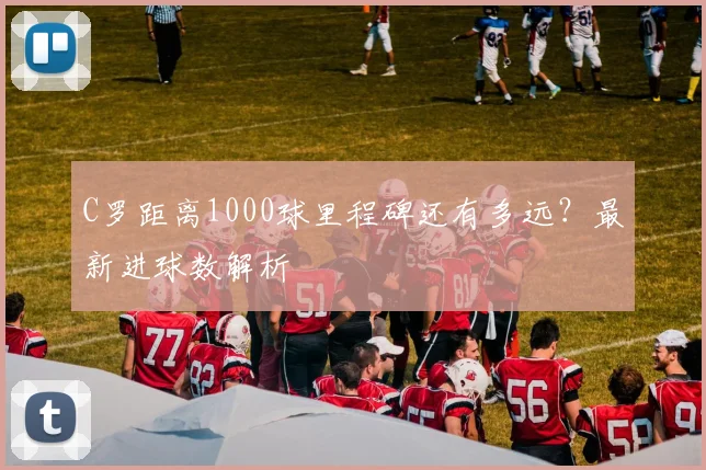 C罗距离1000球里程碑还有多远?最新进球数解析