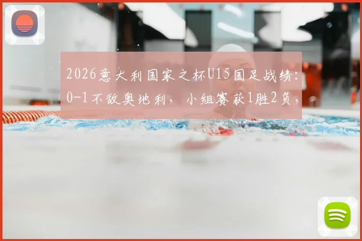 2026意大利国家之杯U15国足战绩:0-1不敌奥地利,小组赛获1胜2负,海外拉练暴露哪些问题?
