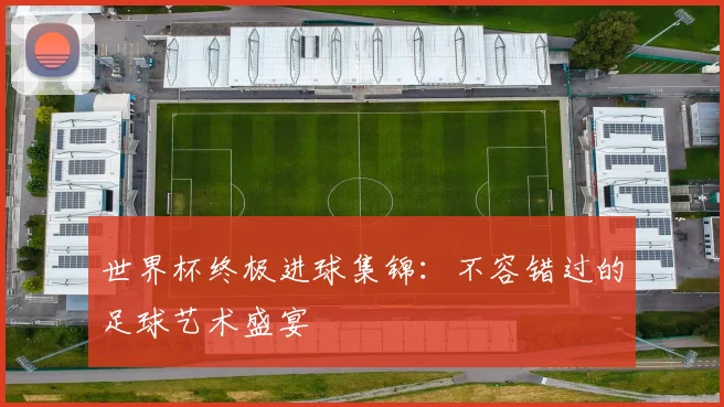 世界杯终极进球集锦：不容错过的足球艺术盛宴