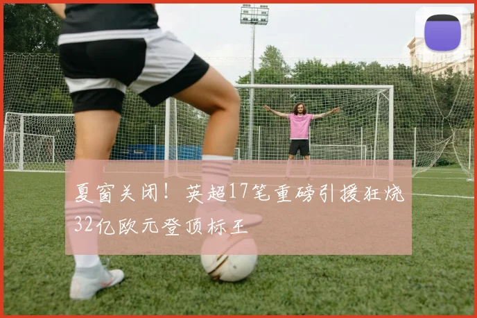 夏窗关闭！英超17笔重磅引援狂烧32亿欧元登顶标王