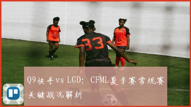 Q9快手vs LGD:CFML夏季赛常规赛关键战况解析