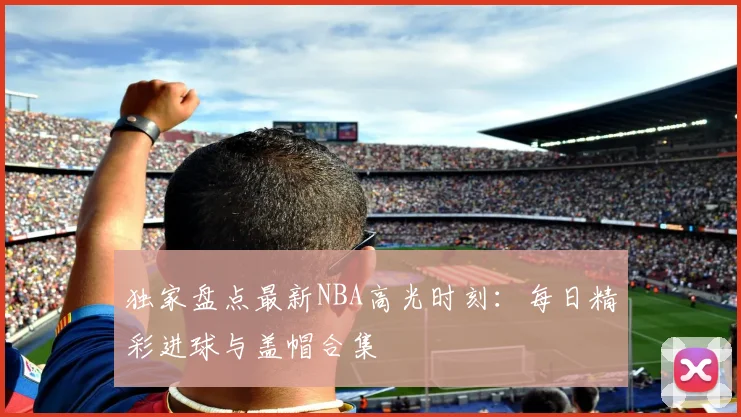 独家盘点最新NBA高光时刻:每日精彩进球与盖帽合集