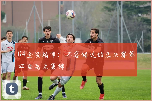 G4全场精华:不容错过的总决赛第四场高光集锦