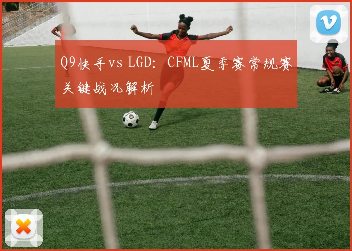 Q9快手vs LGD:CFML夏季赛常规赛关键战况解析
