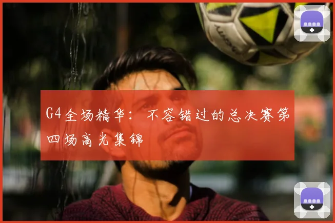 G4全场精华:不容错过的总决赛第四场高光集锦