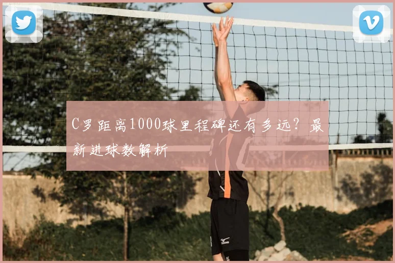 C罗距离1000球里程碑还有多远?最新进球数解析
